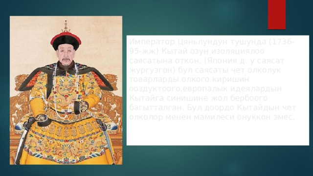 Император Цяньлундун тушунда (1736-95-жж) Кытай озун изоляциялоо саясатына откон. (Япония д. у саясат жургузгон) бул саясаты чет олколук товарларды олкого киришин ооздуктоого,европалык идеялардын Кытайга синишине жол бербоого багытталган. Бул доордо Кытайдын чет олколор менен мамилеси онуккон эмес. 