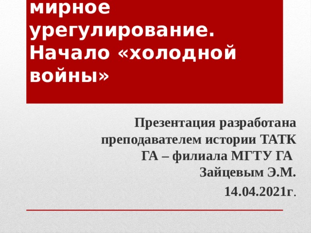 « Послевоенное мирное урегулирование. Начало «холодной войны» Презентация разработана преподавателем истории ТАТК ГА – филиала МГТУ ГА Зайцевым Э.М.  14.04.2021г . 