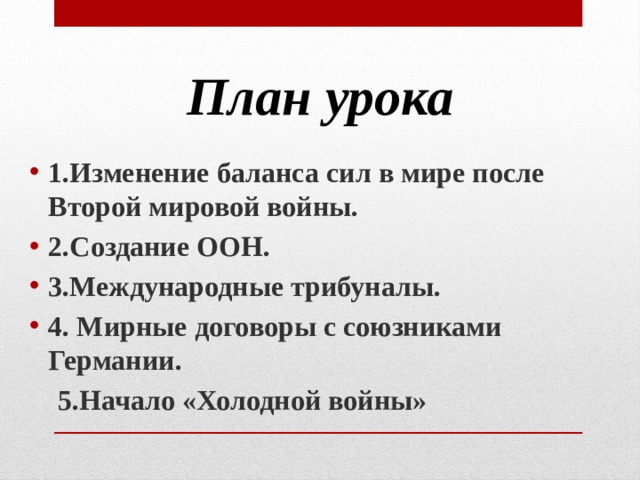 План урока 1.Изменение баланса сил в мире после Второй мировой войны. 2.Создание ООН. 3.Международные трибуналы. 4. Мирные договоры с союзниками Германии.  5.Начало «Холодной войны» 