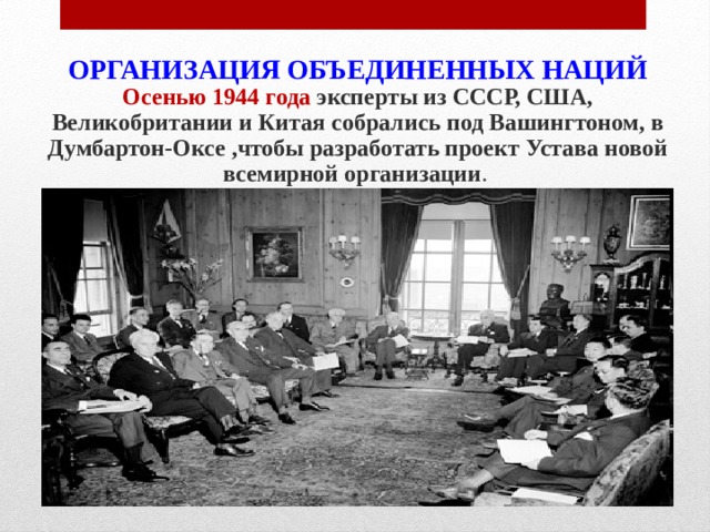 ОРГАНИЗАЦИЯ ОБЪЕДИНЕННЫХ НАЦИЙ Осенью 1944 года эксперты из СССР, США, Великобритании и Китая собрались под Вашингтоном, в Думбартон-Оксе ,чтобы разработать проект Устава новой всемирной организации . 