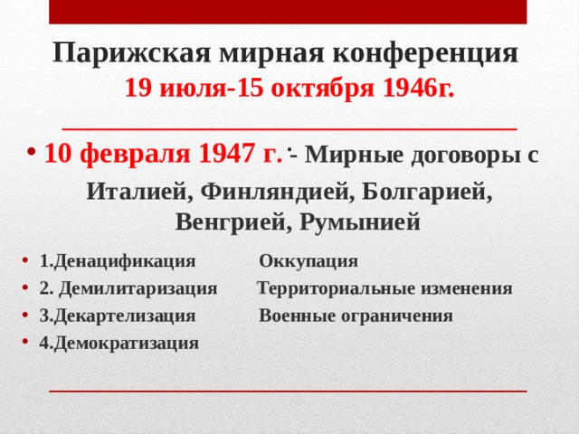 Парижская мирная конференция  19 июля-15 октября 1946г.  ____________________________________  . 10 февраля 1947 г . - Мирные договоры с  Италией, Финляндией, Болгарией, Венгрией, Румынией 1.Денацификация Оккупация 2. Демилитаризация Территориальные изменения 3.Декартелизация Военные ограничения 4.Демократизация 