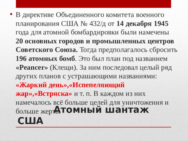 В директиве Объединенного комитета военного планирования США № 432/д от 14 декабря 1945 года для атомной бомбардировки были намечены 20 основных городов и промышленных центров Советского Союза. Тогда предполагалось сбросить 196 атомных бомб . Это был план под названием «Peancer» (Клещи). За ним последовал целый ряд других планов с устрашающими названиями: «Жаркий день»,«Испепеляющий жар»,«Встряска» и т. п. В каждом из них намечалось всё больше целей для уничтожения и больше жертв.   Атомный шантаж США 