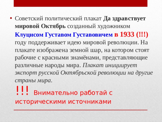 Советский политический плакат  Да здравствует мировой Октябрь  созданный художником Клуцисом Густавом Густавовичем  в 1933 (!!!) году поддерживает идею мировой революции. На плакате изображена земной шар, на котором стоят рабочие с красными знамёнами, представляющие различные народы мира. Плакат инициирует экспорт русской Октябрьской революции на другие страны мира . !!! Внимательно работай с историческими источниками 