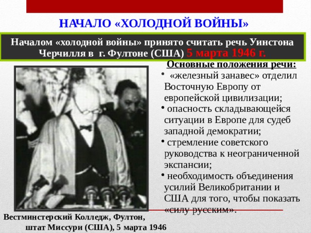 НАЧАЛО «ХОЛОДНОЙ ВОЙНЫ»   Началом «холодной войны» принято считать речь Уинстона Черчилля в г. Фултоне (США) 5 марта 1946 г. Основные положения речи:  «железный занавес» отделил Восточную Европу от европейской цивилизации;  опасность складывающейся ситуации в Европе для судеб западной демократии;  стремление советского руководства к неограниченной экспансии;  необходимость объединения усилий Великобритании и США для того, чтобы показать «силу русским». Вестминстерский Колледж, Фултон, штат Mиссури (США), 5 марта 1946 г.   