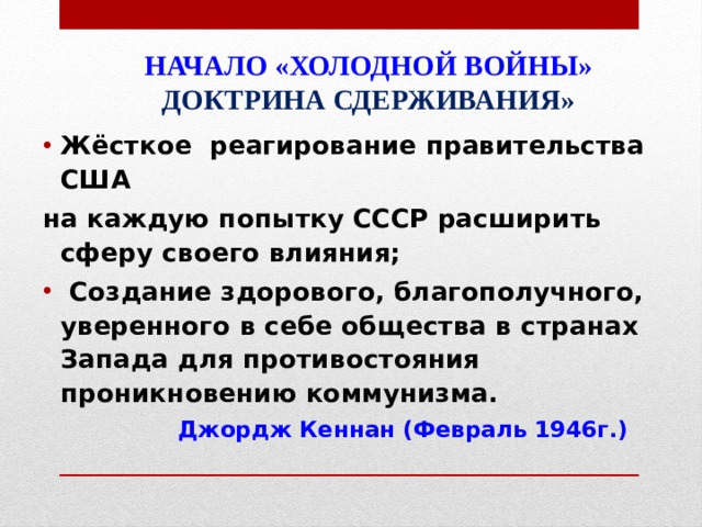 НАЧАЛО «ХОЛОДНОЙ ВОЙНЫ»  ДОКТРИНА СДЕРЖИВАНИЯ»   Жёсткое реагирование правительства США на каждую попытку СССР расширить сферу своего влияния;  Создание здорового, благополучного, уверенного в себе общества в странах Запада для противостояния проникновению коммунизма.  Джордж Кеннан (Февраль 1946г.) 