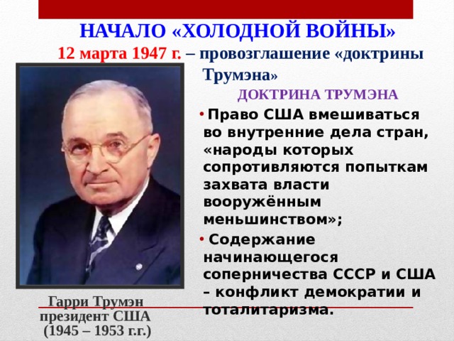 НАЧАЛО «ХОЛОДНОЙ ВОЙНЫ»  12 марта 1947 г. – провозглашение «доктрины Трумэна »   ДОКТРИНА ТРУМЭНА  Право США вмешиваться во внутренние дела стран, «народы которых сопротивляются попыткам захвата власти вооружённым меньшинством»;  Содержание начинающегося соперничества СССР и США – конфликт демократии и тоталитаризма. Гарри Трумэн президент США (1945 – 1953 г.г.) 