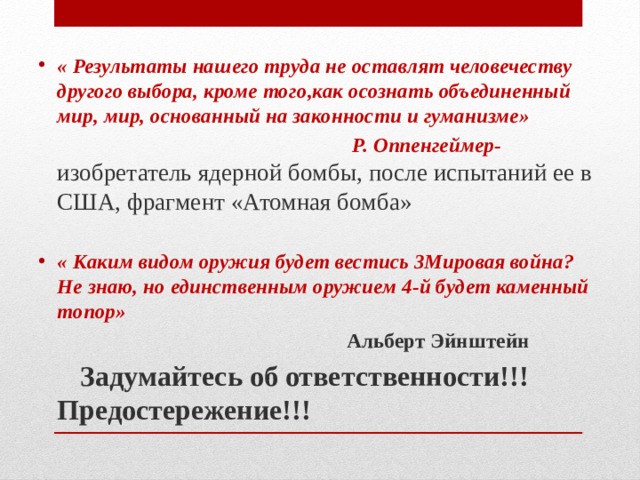 « Результаты нашего труда не оставлят человечеству другого выбора, кроме того,как осознать объединенный мир, мир, основанный на законности и гуманизме»  Р. Оппенгеймер- изобретатель ядерной бомбы, после испытаний ее в США, фрагмент «Атомная бомба»   « Каким видом оружия будет вестись 3Мировая война? Не знаю, но единственным оружием 4-й будет каменный топор»  Альберт Эйнштейн  Задумайтесь об ответственности!!! Предостережение!!! 