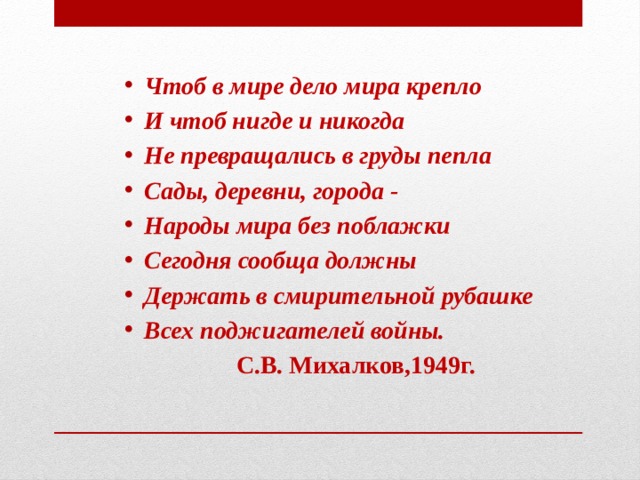 Чтоб в мире дело мира крепло И чтоб нигде и никогда Не превращались в груды пепла Сады, деревни, города - Народы мира без поблажки Сегодня сообща должны Держать в смирительной рубашке Всех поджигателей войны.  С.В. Михалков,1949г. 