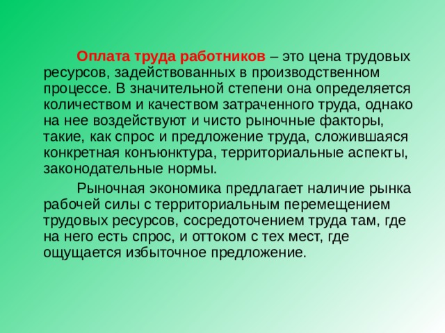  Оплата труда работников – это цена трудовых ресурсов, задействованных в производственном процессе. В значительной степени она определяется количеством и качеством затраченного труда, однако на нее воздействуют и чисто рыночные факторы, такие, как спрос и предложение труда, сложившаяся конкретная конъюнктура, территориальные аспекты, законодательные нормы.  Рыночная экономика предлагает наличие рынка рабочей силы с территориальным перемещением трудовых ресурсов, сосредоточением труда там, где на него есть спрос, и оттоком с тех мест, где ощущается избыточное предложение. 