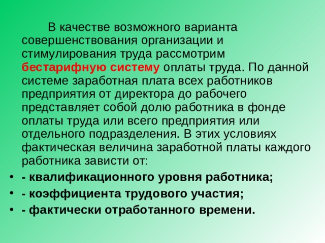  В качестве возможного варианта совершенствования организации и стимулирования труда рассмотрим бестарифную систему оплаты труда. По данной системе заработная плата всех работников предприятия от директора до рабочего представляет собой долю работника в фонде оплаты труда или всего предприятия или отдельного подразделения. В этих условиях фактическая величина заработной платы каждого работника зависти от: - квалификационного уровня работника; - коэффициента трудового участия; - фактически отработанного времени. 
