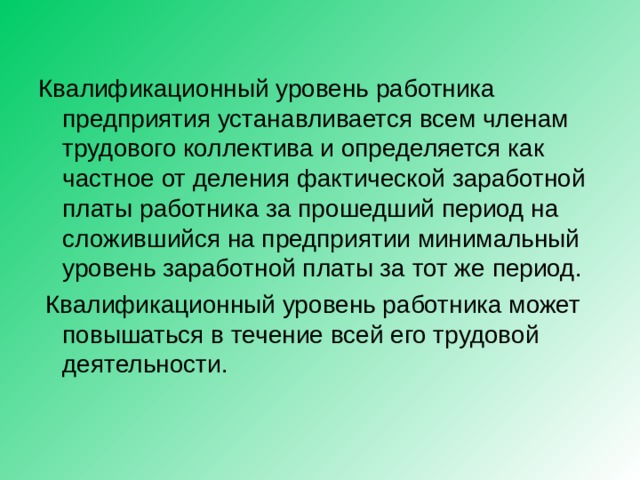 Квалификационный уровень работника предприятия устанавливается всем членам трудового коллектива и определяется как частное от деления фактической заработной платы работника за прошедший период на сложившийся на предприятии минимальный уровень заработной платы за тот же период.  Квалификационный уровень работника может повышаться в течение всей его трудовой деятельности. 