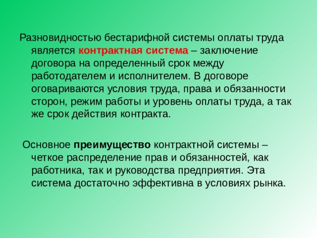 Разновидностью бестарифной системы оплаты труда является контрактная система – заключение договора на определенный срок между работодателем и исполнителем. В договоре оговариваются условия труда, права и обязанности сторон, режим работы и уровень оплаты труда, а так же срок действия контракта.  Основное преимущество контрактной системы – четкое распределение прав и обязанностей, как работника, так и руководства предприятия. Эта система достаточно эффективна в условиях рынка. 