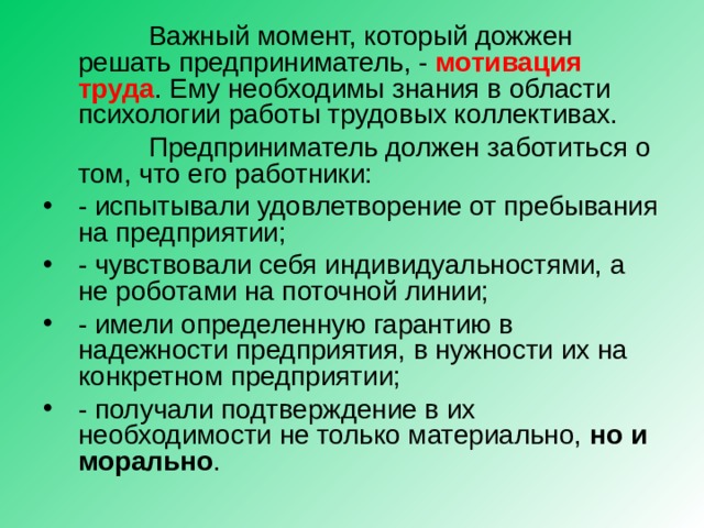  Важный момент, который дожжен решать предприниматель, - мотивация труда . Ему необходимы знания в области психологии работы трудовых коллективах.  Предприниматель должен заботиться о том, что его работники: - испытывали удовлетворение от пребывания на предприятии; - чувствовали себя индивидуальностями, а не роботами на поточной линии; - имели определенную гарантию в надежности предприятия, в нужности их на конкретном предприятии; - получали подтверждение в их необходимости не только материально, но и морально . 