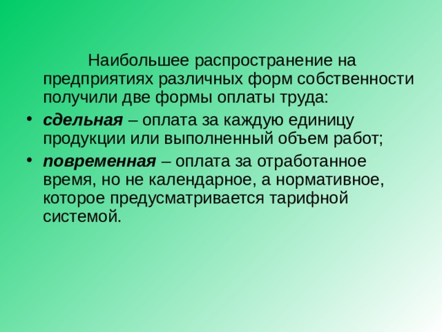  Наибольшее распространение на предприятиях различных форм собственности получили две формы оплаты труда: сдельная  – оплата за каждую единицу продукции или выполненный объем работ; повременная – оплата за отработанное время, но не календарное, а нормативное, которое предусматривается тарифной системой.   