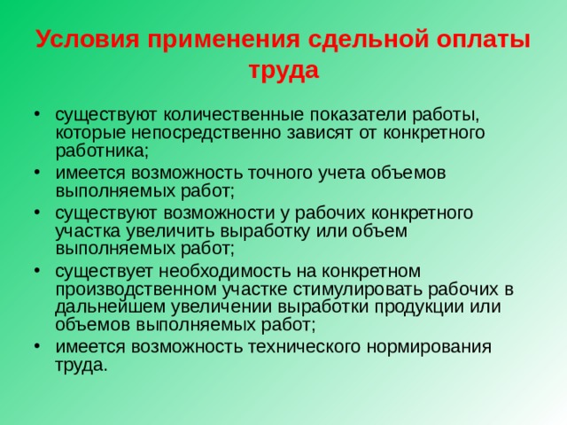 Условия применения сдельной оплаты труда существуют количественные показатели работы, которые непосредственно зависят от конкретного работника; имеется возможность точного учета объемов выполняемых работ; существуют возможности у рабочих конкретного участка увеличить выработку или объем выполняемых работ; существует необходимость на конкретном производственном участке стимулировать рабочих в дальнейшем увеличении выработки продукции или объемов выполняемых работ; имеется возможность технического нормирования труда.  