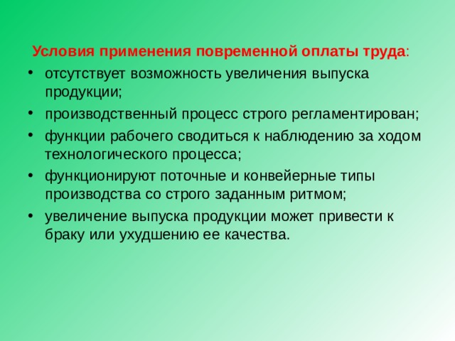   Условия применения повременной оплаты труда : отсутствует возможность увеличения выпуска продукции; производственный процесс строго регламентирован; функции рабочего сводиться к наблюдению за ходом технологического процесса; функционируют поточные и конвейерные типы производства со строго заданным ритмом; увеличение выпуска продукции может привести к браку или ухудшению ее качества. 