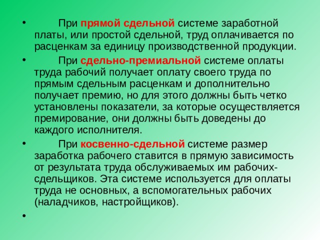  При прямой сдельной системе заработной платы, или простой сдельной, труд оплачивается по расценкам за единицу производственной продукции.  При сдельно-премиальной системе оплаты труда рабочий получает оплату своего труда по прямым сдельным расценкам и дополнительно получает премию, но для этого должны быть четко установлены показатели, за которые осуществляется премирование, они должны быть доведены до каждого исполнителя.  При косвенно-сдельной  системе размер заработка рабочего ставится в прямую зависимость от результата труда обслуживаемых им рабочих-сдельщиков. Эта системе используется для оплаты труда не основных, а вспомогательных рабочих (наладчиков, настройщиков). 