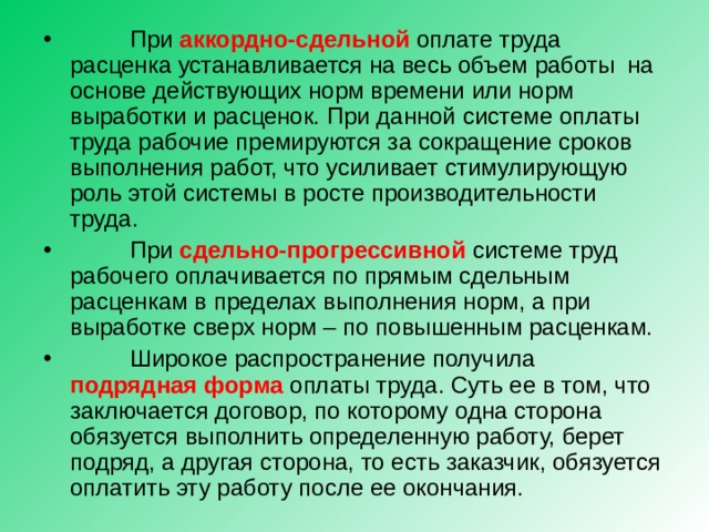  При аккордно-сдельной оплате труда расценка устанавливается на весь объем работы на основе действующих норм времени или норм выработки и расценок. При данной системе оплаты труда рабочие премируются за сокращение сроков выполнения работ, что усиливает стимулирующую роль этой системы в росте производительности труда.  При сдельно-прогрессивной системе труд рабочего оплачивается по прямым сдельным расценкам в пределах выполнения норм, а при выработке сверх норм – по повышенным расценкам.  Широкое распространение получила подрядная форма оплаты труда. Суть ее в том, что заключается договор, по которому одна сторона обязуется выполнить определенную работу, берет подряд, а другая сторона, то есть заказчик, обязуется оплатить эту работу после ее окончания.  