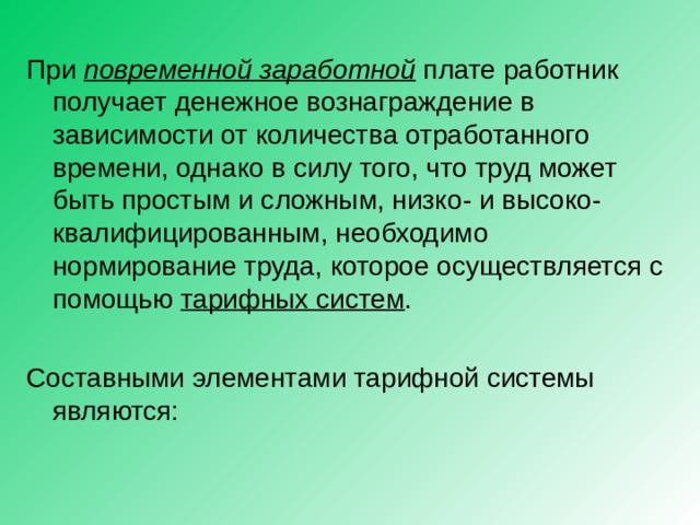 При повременной заработной плате работник получает денежное вознаграждение в зависимости от количества отработанного времени, однако в силу того, что труд может быть простым и сложным, низко - и высоко - квалифицированным, необходимо нормирование труда, которое осуществляется с помощью тарифных систем . Составными элементами тарифной системы являются: 