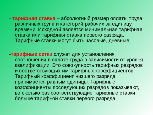 - тарифная ставка – абсолютный размер оплаты труда различных групп и категорий рабочих за единицу времени. Исходной является минимальная тарифная ставка или тарифная ставка первого разряда. Тарифные ставки могут быть часовые, дневные; - тарифные сетки служат для установления соотношения в оплате труда в зависимости от уровня квалификации. Это совокупность тарифных разрядов и соответствующих им тарифных коэффициентов. Тарифный коэффициент низшего разряда принимается равным единицы. Тарифные коэффициенты последующих разрядов показывают, во сколько раз соответствующие тарифные ставки больше тарифной ставки первого разряда. 