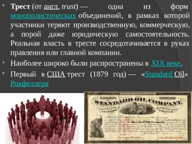 Трест  (от  англ.   trust ) — одна из форм  монополистических  объединений, в рамках которой участники теряют производственную, коммерческую, а порой даже юридическую самостоятельность. Реальная власть в тресте сосредотачивается в руках правления или главной компании. Наиболее широко были распространены в  XIX веке . Первый в  США  трест (1879 год) — « Standard  Oil »  Рокфеллера 