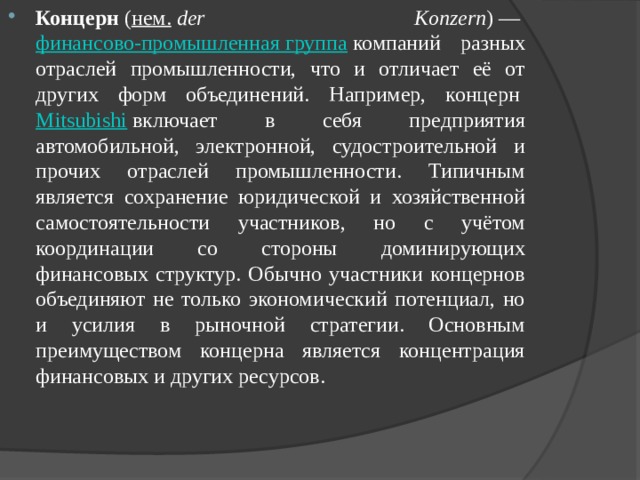 Концерн  ( нем.   der Konzern ) —  финансово-промышленная группа  компаний разных отраслей промышленности, что и отличает её от других форм объединений. Например, концерн  Mitsubishi  включает в себя предприятия автомобильной, электронной, судостроительной и прочих отраслей промышленности. Типичным является сохранение юридической и хозяйственной самостоятельности участников, но с учётом координации со стороны доминирующих финансовых структур. Обычно участники концернов объединяют не только экономический потенциал, но и усилия в рыночной стратегии. Основным преимуществом концерна является концентрация финансовых и других ресурсов. 