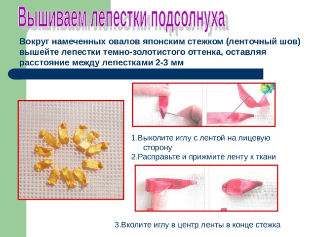 Вокруг намеченных овалов японским стежком (ленточный шов) вышейте лепестки темно-золотистого оттенка, оставляя расстояние между лепестками 2-3 мм  1.Выколите иглу с лентой на лицевую сторону 2.Расправьте и прижмите ленту к ткани 3.Вколите иглу в центр ленты в конце стежка 