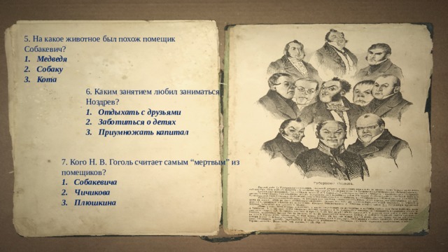 5. На какое животное был похож помещик Собакевич? Медведя Собаку Кота   6. Каким занятием любил заниматься Ноздрев? Отдыхать с друзьями Заботиться о детях Приумножать капитал   7. Кого Н. В. Гоголь считает самым “мертвым” из помещиков? Собакевича Чичикова Плюшкина  