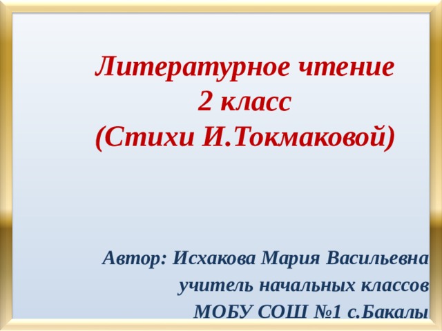 Литературное чтение  2 класс  (Стихи И.Токмаковой)   Автор: Исхакова Мария Васильевна учитель начальных классов МОБУ СОШ №1 с.Бакалы