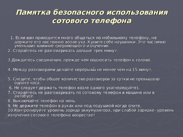 Памятка безопасного использования сотового телефона  1. Если вам приходится много общаться по мобильному телефону, не держите его постоянно возле уха. Купите себе наушники. Это частично уменьшит влияние сверхмощного излучения. 2. Старайтесь не разговаривать дольше трех минут. 3.Дождитесь соединения, прежде чем подносить телефон к голове. 4. Между разговорами делайте перерывы не менее чем на 15 минут. 5. Следите, чтобы общее количество разговоров за сутки не превышало одного часа.  6. Не следует держать телефон возле одного уха(чередуйте). 7. Старайтесь не разговаривать по сотовому телефон в машине или в автобусе. 8. Выключайте телефон на ночь. 9. Не держите телефон в руках или под подушкой когда спите. 10.Контролируйте уровень заряда аккумулятора, при слабой зарядке- уровень излучения сотового телефона возрастает . 