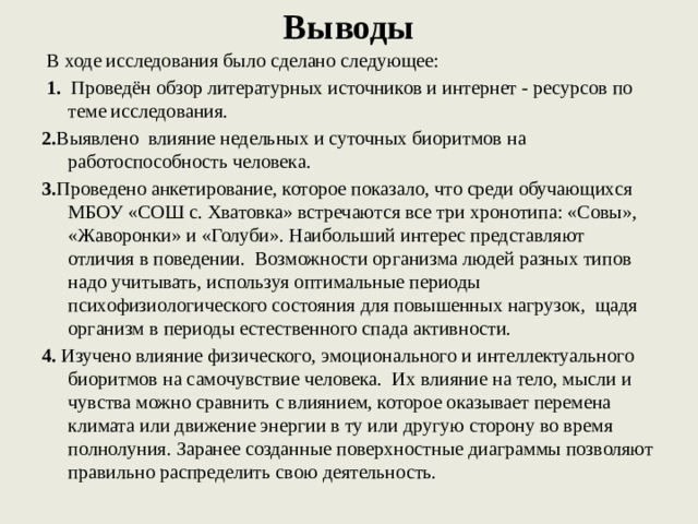 Выводы  В ходе исследования было сделано следующее:  1. Проведён обзор литературных источников и интернет - ресурсов по теме исследования. 2. Выявлено влияние недельных и суточных биоритмов на работоспособность человека. 3. Проведено анкетирование, которое показало, что среди обучающихся МБОУ «СОШ с. Хватовка» встречаются все три хронотипа: «Совы», «Жаворонки» и «Голуби». Наибольший интерес представляют отличия в поведении. Возможности организма людей разных типов надо учитывать, используя оптимальные периоды психофизиологического состояния для повышенных нагрузок, щадя организм в периоды естественного спада активности. 4. Изучено влияние физического, эмоционального и интеллектуального биоритмов на самочувствие человека. Их влияние на тело, мысли и чувства можно сравнить с влиянием, которое оказывает перемена климата или движение энергии в ту или другую сторону во время полнолуния. Заранее созданные поверхностные диаграммы позволяют правильно распределить свою деятельность.   