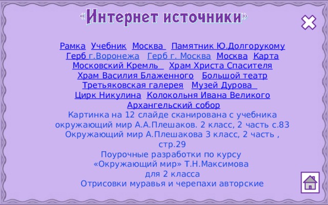 Рамка  Учебник  Москва  Памятник Ю.Долгорукому Герб г.Воронежа  Герб г. Москва  Москва  Карта Московский Кремль  Храм Христа Спасителя Храм Василия Блаженного  Большой театр Третьяковская галерея  Музей Дурова  Цирк Никулина  Колокольня Ивана Великого  Архангельский собор Картинка на 12 слайде сканирована с учебника окружающий мир А.А.Плешаков. 2 класс, 2 часть с.83 Окружающий мир А.Плешакова 3 класс, 2 часть , стр.29 Поурочные разработки по курсу «Окружающий мир» Т.Н.Максимова для 2 класса Отрисовки муравья и черепахи авторские  