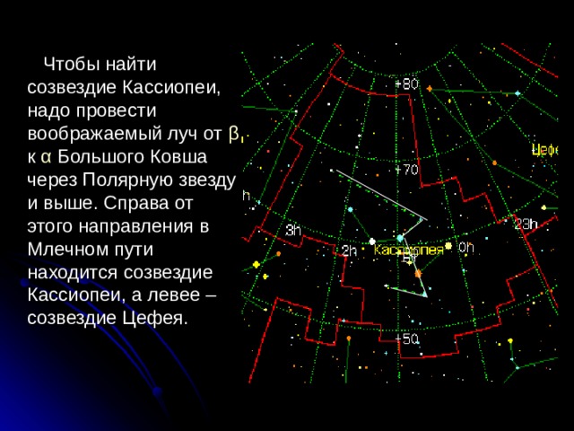  Чтобы найти созвездие Кассиопеи, надо провести воображаемый луч от β  к α Большого Ковша через Полярную звезду и выше. Справа от этого направления в Млечном пути находится созвездие Кассиопеи, а левее – созвездие Цефея. 