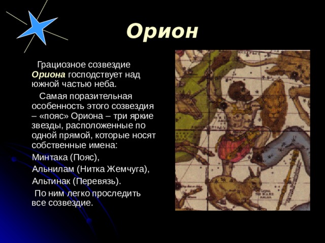 Орион  Грациозное созвездие Ориона господствует над южной частью неба.  Самая поразительная особенность этого созвездия – «пояс» Ориона – три яркие звезды, расположенные по одной прямой, которые носят собственные имена:  Минтака (Пояс),  Альнилам (Нитка Жемчуга),  Альтинак (Перевязь).  По ним легко проследить все созвездие. 