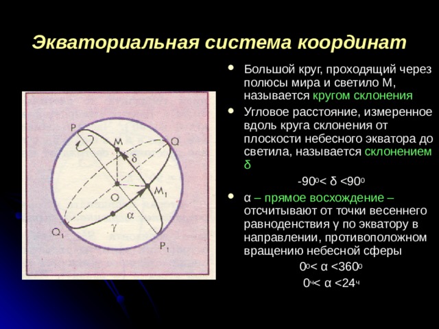 Экваториальная система координат Большой круг, проходящий через полюсы мира и светило М, называется кругом склонения Угловое расстояние, измеренное вдоль круга склонения от плоскости небесного экватора до светила, называется склонением δ -90 0 α – прямое восхождение – отсчитывают от точки весеннего равноденствия γ по экватору в направлении, противоположном вращению небесной сферы 0 0 0 ч 