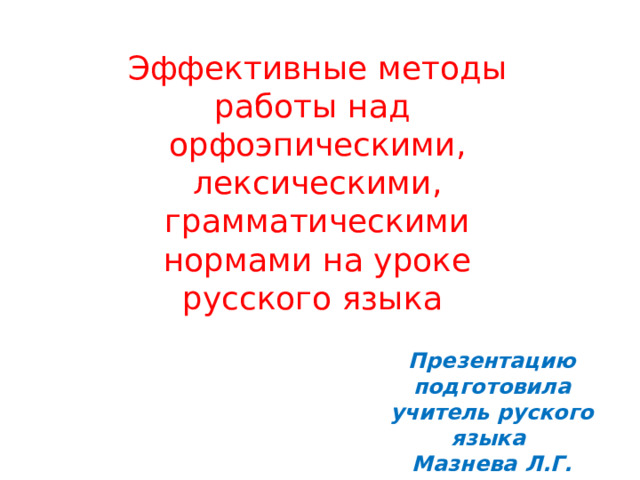 Эффективные методы работы над орфоэпическими, лексическими, грамматическими нормами на уроке русского языка Презентацию подготовила учитель руского языка Мазнева Л.Г. 