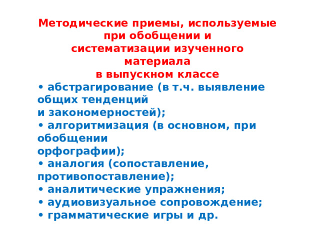 Методические приемы, используемые при обобщении и систематизации изученного материала в выпускном классе • абстрагирование (в т.ч. выявление общих тенденций и закономерностей); • алгоритмизация (в основном, при обобщении орфографии); • аналогия (сопоставление, противопоставление); • аналитические упражнения; • аудиовизуальное сопровождение; • грамматические игры и др. 