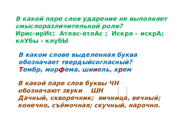 В какой паре слов ударение не выполняет смыслоразличительной роли? Ирис-ирИс; Атлас-атлАс ; Искра – искрА; клУбы - клубЫ В каком слове выделенная буква обозначает твердыйсогласный? Т ембр, мор ф ема, ши н ель, к р ем  В какой паре слов буквы ЧН обозначают звуки ШН Дачный, скворечник; яичница, вечный; конечно, съёмочная; скучный, нарочно. 