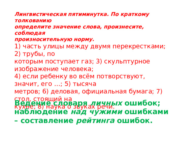 Лингвистическая пятиминутка. По краткому толкованию определите значение слова, произнесите, соблюдая произносительную норму. 1) часть улицы между двумя перекрестками; 2) трубы, по которым поступает газ; 3) скульптурное изображение человека; 4) если ребенку во всём потворствуют, значит, его …; 5) тысяча метров; 6) деловая, официальная бумага; 7) стол, стоящий на кухне; 8) наука о звуках речи. Ведение словаря личных ошибок; наблюдение над чужими ошибками – составление рейтинга ошибок. 