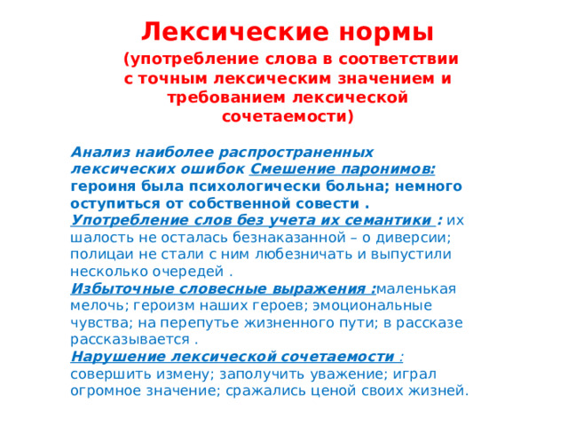 Лексические нормы  (употребление слова в соответствии с точным лексическим значением и требованием лексической сочетаемости) Анализ наиболее распространенных лексических ошибок Смешение паронимов: героиня была психологически больна; немного оступиться от собственной совести . Употребление слов без учета их семантики : их шалость не осталась безнаказанной – о диверсии; полицаи не стали с ним любезничать и выпустили несколько очередей . Избыточные словесные выражения : маленькая мелочь; героизм наших героев; эмоциональные чувства; на перепутье жизненного пути; в рассказе рассказывается . Нарушение лексической сочетаемости :  совершить измену; заполучить уважение; играл огромное значение; сражались ценой своих жизней. 