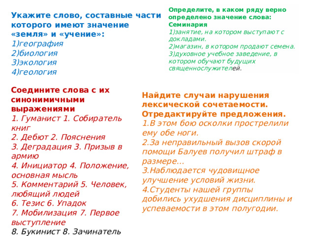 Определите, в каком ряду верно определено значение слова: Семинария 1)занятие, на котором выступают с докладами. 2)магазин, в котором продают семена. 3)духовное учебное заведение, в котором обучают будущих священнослужител ей. Укажите слово, составные части которого имеют значение «земля» и «учение»: 1)география 2)биология 3)экология 4)геология Соедините слова с их синонимичными выражениями 1. Гуманист 1. Собиратель книг 2. Дебют 2. Пояснения 3. Деградация 3. Призыв в армию 4. Инициатор 4. Положение, основная мысль 5. Комментарий 5. Человек, любящий людей 6. Тезис 6. Упадок 7. Мобилизация 7. Первое выступление 8. Букинист 8. Зачинатель Найдите случаи нарушения лексической сочетаемости. Отредактируйте предложения. 1.В этом бою осколки прострелили ему обе ноги. 2.За неправильный вызов скорой помощи Балуев получил штраф в размере… 3.Наблюдается чудовищное улучшение условий жизни. 4.Студенты нашей группы добились ухудшения дисциплины и успеваемости в этом полугодии. 