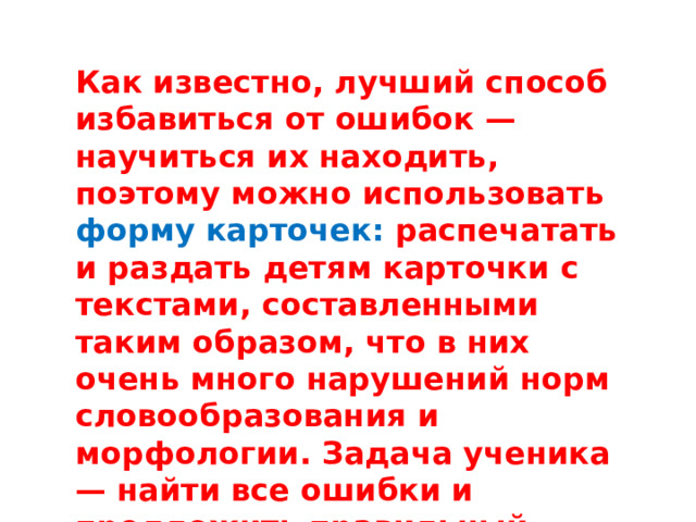 Как известно, лучший способ избавиться от ошибок — научиться их находить, поэтому можно использовать форму карточек: распечатать и раздать детям карточки с текстами, составленными таким образом, что в них очень много нарушений норм словообразования и морфологии. Задача ученика — найти все ошибки и предложить правильный вариант.   