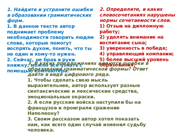 2. Определите, в каких словосочетаниях нарушены нормы сочетаемости слов. 1) Отзыв на дипломную работу; 2) уделять внимание на воспитание сына; 3) уверенность в победе; 4) управляющий компании; 5) более высший уровень образования; 1. Найдите и устраните ошибки в образовании грамматических форм. 1. В данном тексте автор поднимает проблему необходимости говорить людям слова, которые помогут воспрять духом, понять, что ты не один и кому-то нужен. 2. Сейчас, не брав в руки книжку, можно все узнать с помощью компьютера. 3. В каких предложениях имеются ошибки в образовании грамматической формы? Ответ дайте в виде цифрового ряда. 1. Чтобы сделать свою мысль выразительнее, автор использует разные синтаксические и лексические средства, эмоциональные окраски. 2. А если русские войска наступили бы на французов и проиграли сражение Наполеону? 3. Своим рассказом автор хотел показать нам, как всего один случай изменил судьбу человека.   
