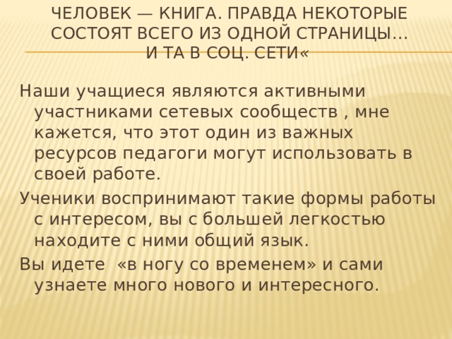 Человек — книга. Правда некоторые состоят всего из одной страницы…  и та в соц. сети «     Наши учащиеся являются активными участниками сетевых сообществ , мне кажется, что этот один из важных ресурсов педагоги могут использовать в своей работе. Ученики воспринимают такие формы работы с интересом, вы с большей легкостью находите с ними общий язык. Вы идете «в ногу со временем» и сами узнаете много нового и интересного. 