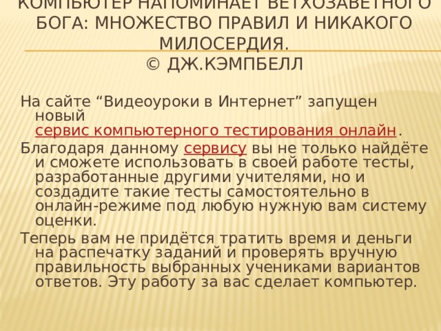 Компьютер напоминает ветхозаветного Бога: множество правил и никакого милосердия.  © Дж.Кэмпбелл На сайте “Видеоуроки в Интернет” запущен новый  сервис компьютерного тестирования онлайн . Благодаря данному  сервису  вы не только найдёте и сможете использовать в своей работе тесты, разработанные другими учителями, но и создадите такие тесты самостоятельно в онлайн-режиме под любую нужную вам систему оценки. Теперь вам не придётся тратить время и деньги на распечатку заданий и проверять вручную правильность выбранных учениками вариантов ответов. Эту работу за вас сделает компьютер. 