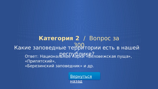 Категория 2 /  Вопрос за 300 Какие заповедные территории есть в нашей республике? Ответ: Национальные парки «Беловежская пуща», «Припятский», «Березинский заповедник» и др. Вернуться назад  