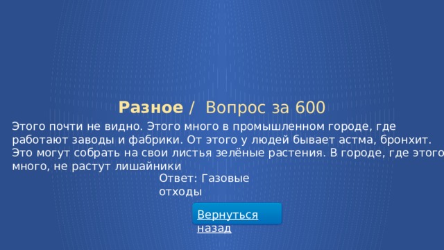 Разное /  Вопрос за 600 Этого почти не видно. Этого много в промышленном городе, где работают заводы и фабрики. От этого у людей бывает астма, бронхит. Это могут собрать на свои листья зелёные растения. В городе, где этого много, не растут лишайники Ответ: Газовые отходы Вернуться назад  