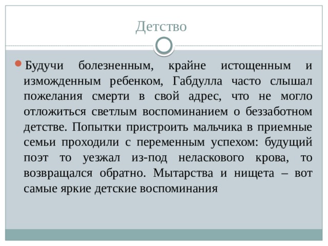 Детство  Будучи болезненным, крайне истощенным и изможденным ребенком, Габдулла часто слышал пожелания смерти в свой адрес, что не могло отложиться светлым воспоминанием о беззаботном детстве. Попытки пристроить мальчика в приемные семьи проходили с переменным успехом: будущий поэт то уезжал из-под неласкового крова, то возвращался обратно. Мытарства и нищета – вот самые яркие детские воспоминания 