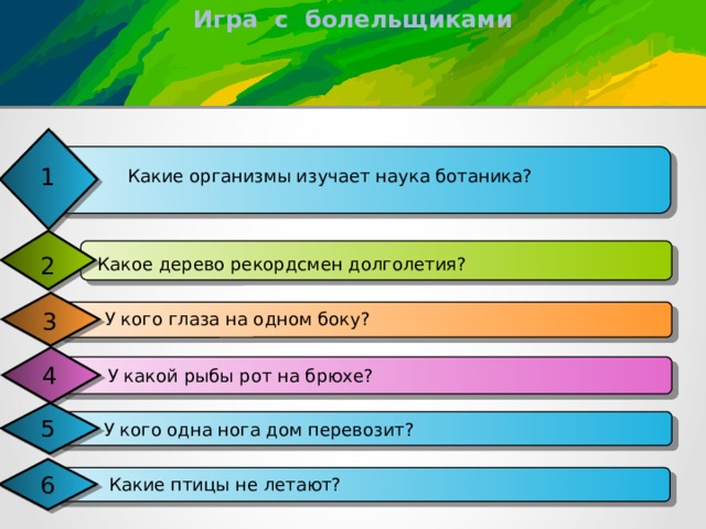 Игра с болельщиками 1 Какие организмы изучает наука ботаника? 2 Какое дерево рекордсмен долголетия? 3 У кого глаза на одном боку? 4 У какой рыбы рот на брюхе? 5 У кого одна нога дом перевозит? 6 Какие птицы не летают? 