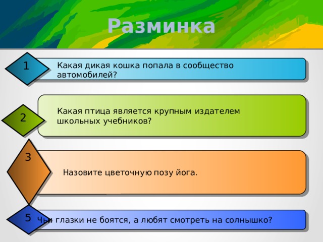 Разминка 1 Какая дикая кошка попала в сообщество автомобилей? Какая птица является крупным издателем школьных учебников? 2 3 Назовите цветочную позу йога. 5 Ф? Чьи глазки не боятся, а любят смотреть на солнышко? 4 